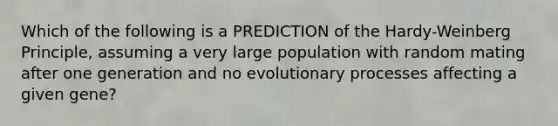 Which of the following is a PREDICTION of the Hardy-Weinberg Principle, assuming a very large population with random mating after one generation and no evolutionary processes affecting a given gene?