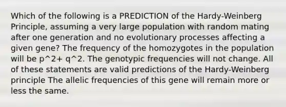 Which of the following is a PREDICTION of the Hardy-Weinberg Principle, assuming a very large population with random mating after one generation and no evolutionary processes affecting a given gene? The frequency of the homozygotes in the population will be p^2+ q^2. The genotypic frequencies will not change. All of these statements are valid predictions of the Hardy-Weinberg principle The allelic frequencies of this gene will remain more or less the same.