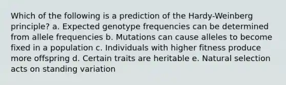 Which of the following is a prediction of the Hardy-Weinberg principle? a. Expected genotype frequencies can be determined from allele frequencies b. Mutations can cause alleles to become fixed in a population c. Individuals with higher fitness produce more offspring d. Certain traits are heritable e. Natural selection acts on standing variation