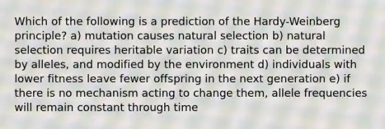 Which of the following is a prediction of the Hardy-Weinberg principle? a) mutation causes natural selection b) natural selection requires heritable variation c) traits can be determined by alleles, and modified by the environment d) individuals with lower fitness leave fewer offspring in the next generation e) if there is no mechanism acting to change them, allele frequencies will remain constant through time