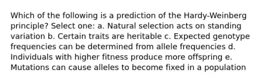 Which of the following is a prediction of the Hardy-Weinberg principle? Select one: a. Natural selection acts on standing variation b. Certain traits are heritable c. Expected genotype frequencies can be determined from allele frequencies d. Individuals with higher fitness produce more offspring e. Mutations can cause alleles to become fixed in a population