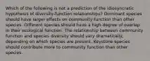 Which of the following is not a prediction of the idiosyncratic hypothesis of diversity-function relationships? Dominant species should have larger effects on community function than other species. Different species should have a high degree of overlap in their ecological function. The relationship between community function and species diversity should vary dramatically, depending on which species are present. Keystone species should contribute more to community function than other species.