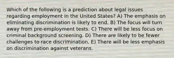 Which of the following is a prediction about legal issues regarding employment in the United States? A) The emphasis on eliminating discrimination is likely to end. B) The focus will turn away from pre-employment tests. C) There will be less focus on criminal background screening. D) There are likely to be fewer challenges to race discrimination. E) There will be less emphasis on discrimination against veterans.