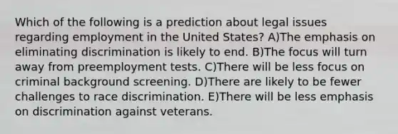 Which of the following is a prediction about legal issues regarding employment in the United States? A)The emphasis on eliminating discrimination is likely to end. B)The focus will turn away from preemployment tests. C)There will be less focus on criminal background screening. D)There are likely to be fewer challenges to race discrimination. E)There will be less emphasis on discrimination against veterans.