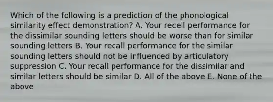 Which of the following is a prediction of the phonological similarity effect demonstration? A. Your recell performance for the dissimilar sounding letters should be worse than for similar sounding letters B. Your recall performance for the similar sounding letters should not be influenced by articulatory suppression C. Your recall performance for the dissimilar and similar letters should be similar D. All of the above E. None of the above