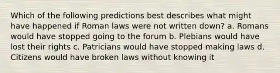 Which of the following predictions best describes what might have happened if Roman laws were not written down? a. Romans would have stopped going to the forum b. Plebians would have lost their rights c. Patricians would have stopped making laws d. Citizens would have broken laws without knowing it