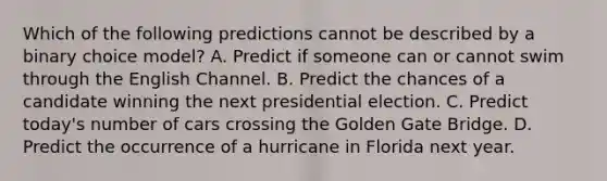 Which of the following predictions cannot be described by a binary choice model? A. Predict if someone can or cannot swim through the English Channel. B. Predict the chances of a candidate winning the next presidential election. C. Predict today's number of cars crossing the Golden Gate Bridge. D. Predict the occurrence of a hurricane in Florida next year.