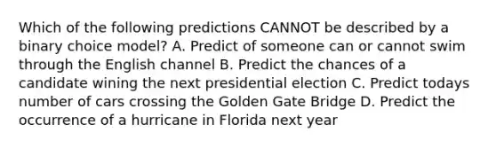 Which of the following predictions CANNOT be described by a binary choice model? A. Predict of someone can or cannot swim through the English channel B. Predict the chances of a candidate wining the next presidential election C. Predict todays number of cars crossing the Golden Gate Bridge D. Predict the occurrence of a hurricane in Florida next year