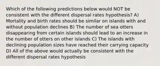 Which of the following predictions below would NOT be consistent with the different dispersal rates hypothesis? A) Mortality and birth rates should be similar on islands with and without population declines B) The number of sea otters disappearing from certain islands should lead to an increase in the number of otters on other islands C) The islands with declining population sizes have reached their carrying capacity D) All of the above would actually be consistent with the different dispersal rates hypothesis