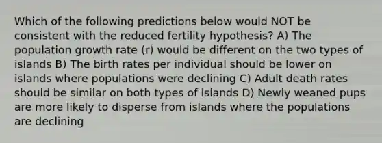 Which of the following predictions below would NOT be consistent with the reduced fertility hypothesis? A) The population growth rate (r) would be different on the two types of islands B) The birth rates per individual should be lower on islands where populations were declining C) Adult death rates should be similar on both types of islands D) Newly weaned pups are more likely to disperse from islands where the populations are declining