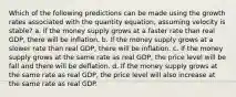 Which of the following predictions can be made using the growth rates associated with the quantity equation, assuming velocity is stable? a. If the money supply grows at a faster rate than real GDP, there will be inflation. b. If the money supply grows at a slower rate than real GDP, there will be inflation. c. If the money supply grows at the same rate as real GDP, the price level will be fall and there will be deflation. d. If the money supply grows at the same rate as real GDP, the price level will also increase at the same rate as real GDP.