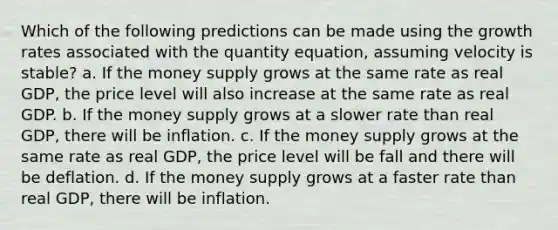 Which of the following predictions can be made using the growth rates associated with the quantity equation, assuming velocity is stable? a. If the money supply grows at the same rate as real GDP, the price level will also increase at the same rate as real GDP. b. If the money supply grows at a slower rate than real GDP, there will be inflation. c. If the money supply grows at the same rate as real GDP, the price level will be fall and there will be deflation. d. If the money supply grows at a faster rate than real GDP, there will be inflation.