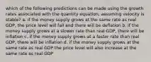 which of the following predictions can be made using the growth rates associated with the quantity equation, assuming velocity is stable? a. if the money supply grows at the same rate as real GDP, the price level will fall and there will be deflation b. if the money supply grows at a slower rate than real GDP, there will be inflation c. if the money supply grows at a faster rate than real GDP, there will be inflation d. if the money supply grows at the same rate as real GDP the price level will also increase at the same rate as real GDP