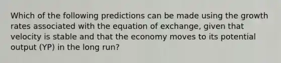 Which of the following predictions can be made using the growth rates associated with the equation of exchange, given that velocity is stable and that the economy moves to its potential output (YP) in the long run?