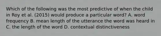 Which of the following was the most predictive of when the child in Roy et al. (2015) would produce a particular word? A. word frequency B. mean length of the utterance the word was heard in C. the length of the word D. contextual distinctiveness