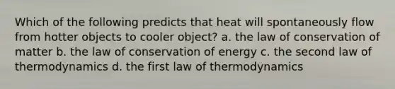 Which of the following predicts that heat will spontaneously flow from hotter objects to cooler object? a. the law of conservation of matter b. the law of conservation of energy c. the second law of thermodynamics d. the first law of thermodynamics