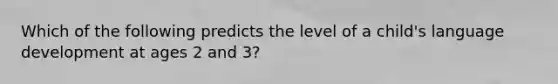 Which of the following predicts the level of a child's language development at ages 2 and 3?