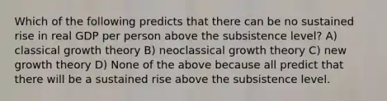 Which of the following predicts that there can be no sustained rise in real GDP per person above the subsistence level? A) classical growth theory B) neoclassical growth theory C) new growth theory D) None of the above because all predict that there will be a sustained rise above the subsistence level.