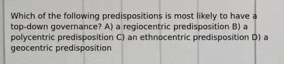 Which of the following predispositions is most likely to have a top-down governance? A) a regiocentric predisposition B) a polycentric predisposition C) an ethnocentric predisposition D) a geocentric predisposition