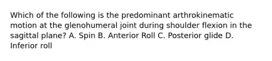 Which of the following is the predominant arthrokinematic motion at the glenohumeral joint during shoulder flexion in the sagittal plane? A. Spin B. Anterior Roll C. Posterior glide D. Inferior roll