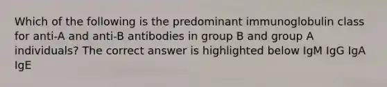 Which of the following is the predominant immunoglobulin class for anti-A and anti-B antibodies in group B and group A individuals? The correct answer is highlighted below IgM IgG IgA IgE