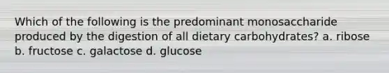 Which of the following is the predominant monosaccharide produced by the digestion of all dietary carbohydrates? a. ribose b. fructose c. galactose d. glucose