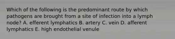 Which of the following is the predominant route by which pathogens are brought from a site of infection into a lymph node? A. efferent lymphatics B. artery C. vein D. afferent lymphatics E. high endothelial venule