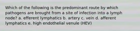 Which of the following is the predominant route by which pathogens are brought from a site of infection into a lymph node? a. efferent lymphatics b. artery c. vein d. afferent lymphatics e. high endothelial venule (HEV)