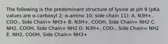 The following is the predominant structure of lysine at pH 9 (pKa values are α-carboxyl 2; α-amino 10; side chain 11): A. N3H+, COO-, Side Chain= NH3+ B. N3H+, COOH, Side Chain= NH2 C. NH2, COOH, Side Chain= NH2 D. N3H+, COO-, Side Chain= NH2 E. NH2, COOH, Side Chain= NH3+