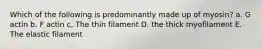 Which of the following is predominantly made up of myosin? a. G actin b. F actin c, The thin filament D. the thick myofilament E. The elastic filament