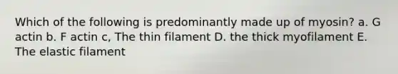 Which of the following is predominantly made up of myosin? a. G actin b. F actin c, The thin filament D. the thick myofilament E. The elastic filament