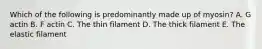 Which of the following is predominantly made up of myosin? A. G actin B. F actin C. The thin filament D. The thick filament E. The elastic filament