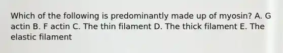 Which of the following is predominantly made up of myosin? A. G actin B. F actin C. The thin filament D. The thick filament E. The elastic filament