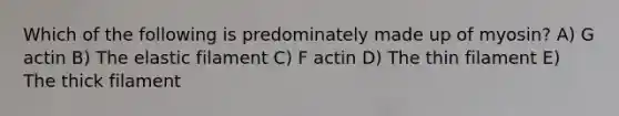 Which of the following is predominately made up of myosin? A) G actin B) The elastic filament C) F actin D) The thin filament E) The thick filament