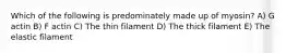 Which of the following is predominately made up of myosin? A) G actin B) F actin C) The thin filament D) The thick filament E) The elastic filament