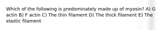 Which of the following is predominately made up of myosin? A) G actin B) F actin C) The thin filament D) The thick filament E) The elastic filament