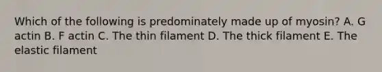 Which of the following is predominately made up of myosin? A. G actin B. F actin C. The thin filament D. The thick filament E. The elastic filament