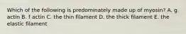 Which of the following is predominately made up of myosin? A. g actin B. f actin C. the thin filament D. the thick filament E. the elastic filament