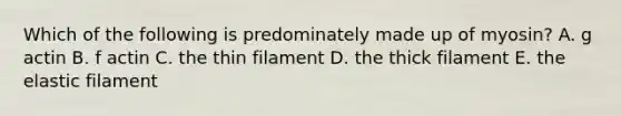 Which of the following is predominately made up of myosin? A. g actin B. f actin C. the thin filament D. the thick filament E. the elastic filament