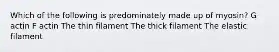 Which of the following is predominately made up of myosin? G actin F actin The thin filament The thick filament The elastic filament