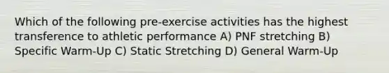 Which of the following pre-exercise activities has the highest transference to athletic performance A) PNF stretching B) Specific Warm-Up C) Static Stretching D) General Warm-Up