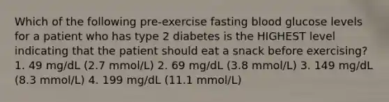 Which of the following pre-exercise fasting blood glucose levels for a patient who has type 2 diabetes is the HIGHEST level indicating that the patient should eat a snack before exercising? 1. 49 mg/dL (2.7 mmol/L) 2. 69 mg/dL (3.8 mmol/L) 3. 149 mg/dL (8.3 mmol/L) 4. 199 mg/dL (11.1 mmol/L)