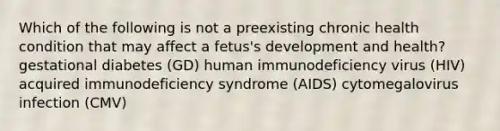 Which of the following is not a preexisting chronic health condition that may affect a fetus's development and health? gestational diabetes (GD) human immunodeficiency virus (HIV) acquired immunodeficiency syndrome (AIDS) cytomegalovirus infection (CMV)