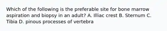 Which of the following is the preferable site for bone marrow aspiration and biopsy in an adult? A. Illiac crest B. Sternum C. Tibia D. pinous processes of vertebra