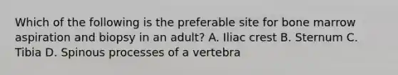 Which of the following is the preferable site for bone marrow aspiration and biopsy in an adult? A. Iliac crest B. Sternum C. Tibia D. Spinous processes of a vertebra