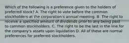 Which of the following is a preference given to the holders of preferred stock? A. The right to vote before the common stockholders at the corporation's annual meeting. B. The right to receive a specified amount of dividends prior to any being paid to common stockholders. C. The right to be the last in the line for the company's assets upon liquidation D. All of these are normal preferences for preferred stockholders.