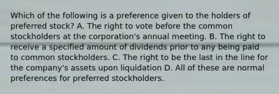 Which of the following is a preference given to the holders of preferred stock? A. The right to vote before the common stockholders at the corporation's annual meeting. B. The right to receive a specified amount of dividends prior to any being paid to common stockholders. C. The right to be the last in the line for the company's assets upon liquidation D. All of these are normal preferences for preferred stockholders.