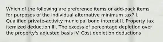 Which of the following are preference items or add-back items for purposes of the individual alternative minimum tax? I. Qualified private-activity municipal bond interest II. Property tax itemized deduction III. The excess of percentage depletion over the property's adjusted basis IV. Cost depletion deductions