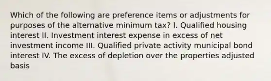 Which of the following are preference items or adjustments for purposes of the alternative minimum tax? I. Qualified housing interest II. Investment interest expense in excess of net investment income III. Qualified private activity municipal bond interest IV. The excess of depletion over the properties adjusted basis