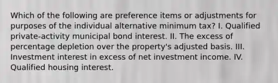 Which of the following are preference items or adjustments for purposes of the individual alternative minimum tax? I. Qualified private-activity municipal bond interest. II. The excess of percentage depletion over the property's adjusted basis. III. Investment interest in excess of net investment income. IV. Qualified housing interest.